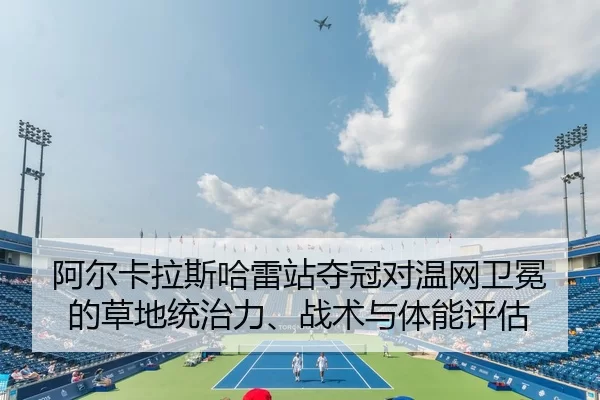 阿尔卡拉斯哈雷站夺冠对温网卫冕的草地统治力、战术与体能评估