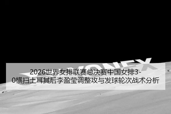 2026世界女排联赛总决赛中国女排3-0横扫土耳其后李盈莹调整攻与发球轮次战术分析